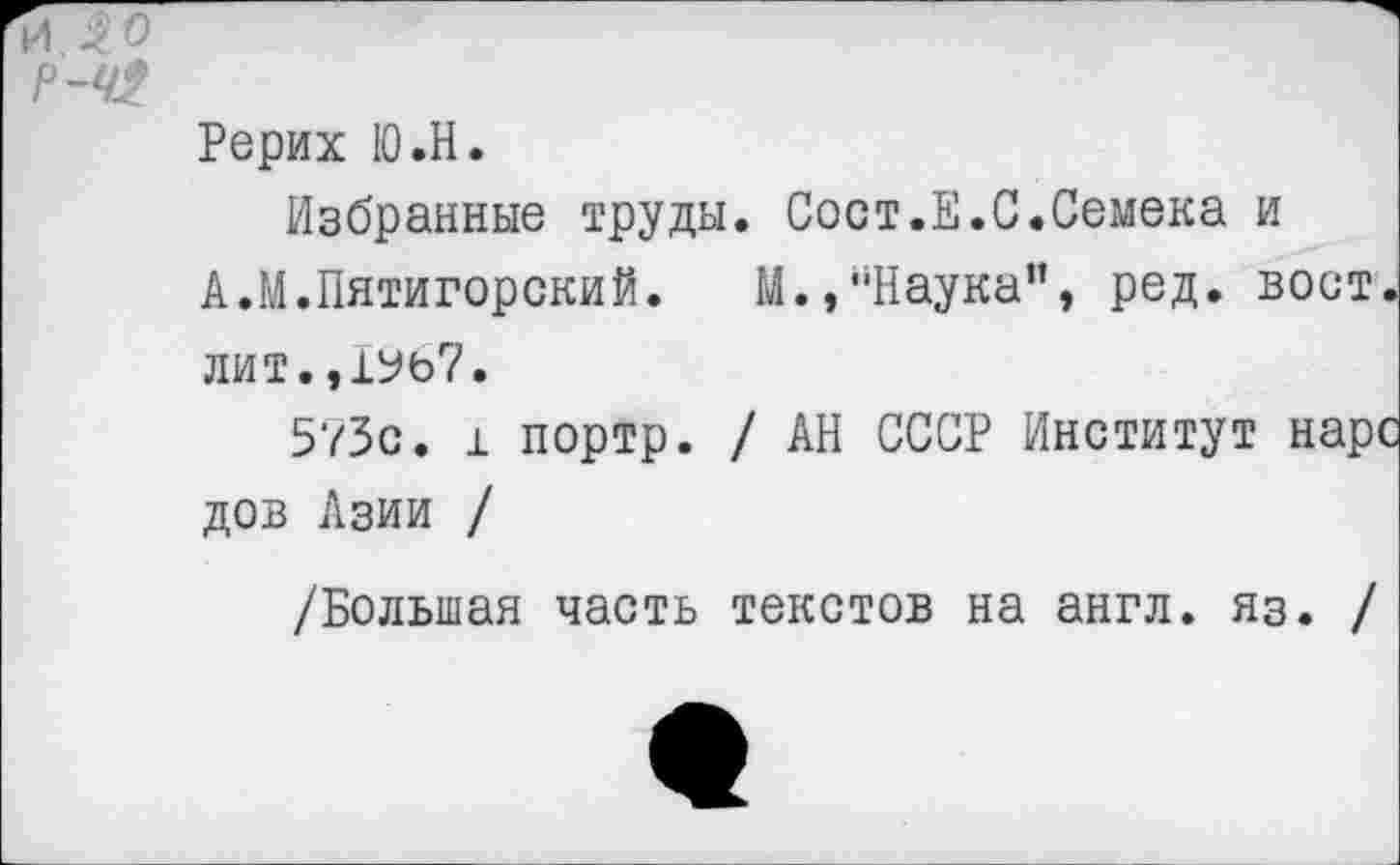 ﻿ИЛ 0
Р-Ч2
Рерих Ю.Н.
Избранные труды. Сост.Е.С.Семена и
А.М.Пятигорский.	М.,“Наука", ред. вост,
лит. ,1У67.
573с. 1 портр. / АН СССР Институт нарс дов Азии /
/Большая часть текстов на англ. яз. /